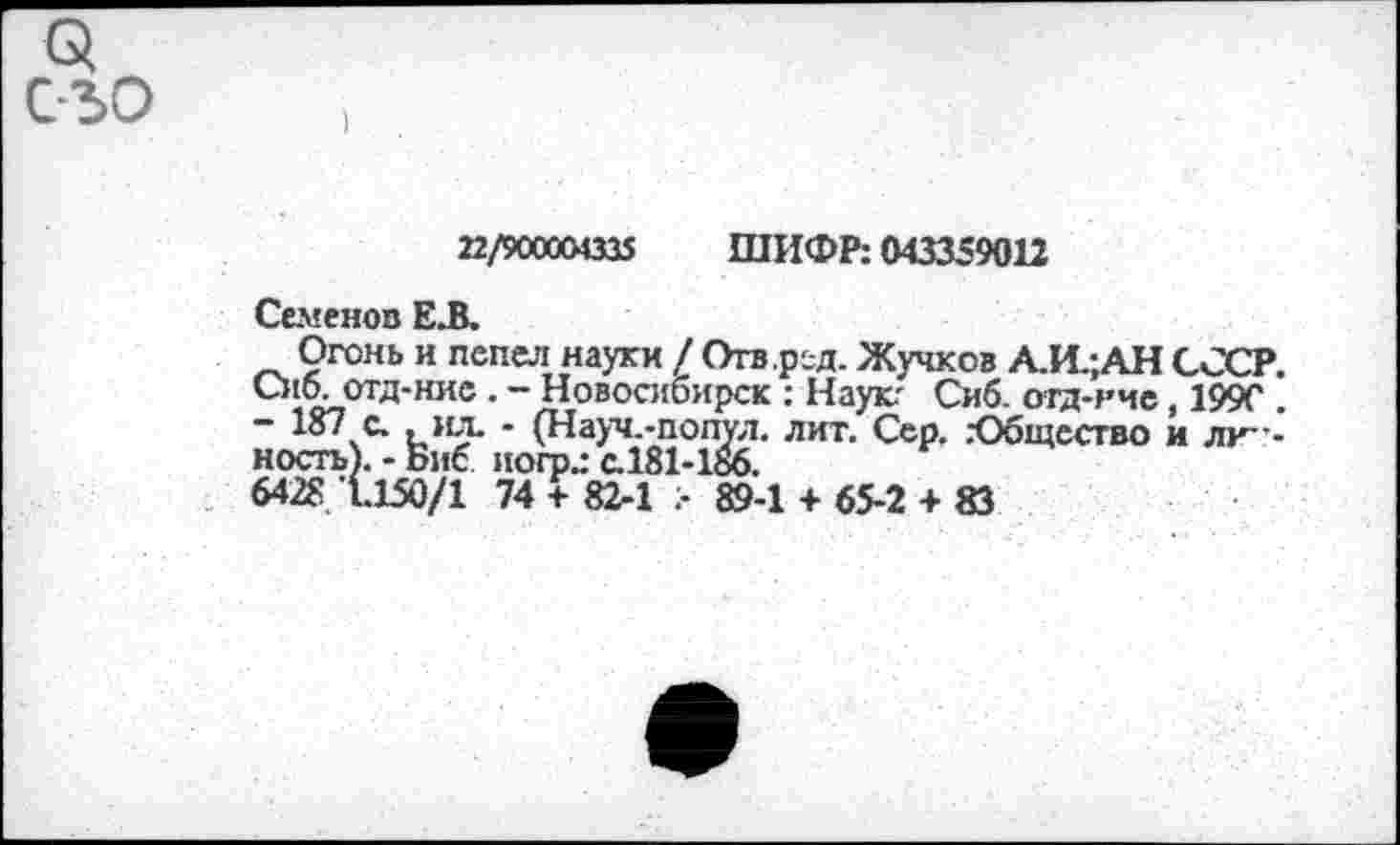 ﻿22/900004335 ШИФР: 043359012
Семенов Е.В.
Огонь и пепел науки / Огв.рсд. Жучков А.И.;АН СССР. Сио. отд-нис . - Новосибирск : Наук.' Сиб. огд-нчс, 199С . ~ 187 с. .ил. - (Науч.-попул. лит. Сер. .’Общество и личность). - Биб иогр.: а181-186.
6428 1.150/1 74 + 82-1 > 89-1 + 65-2 + 83